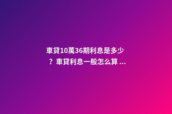 車貸10萬36期利息是多少？車貸利息一般怎么算？